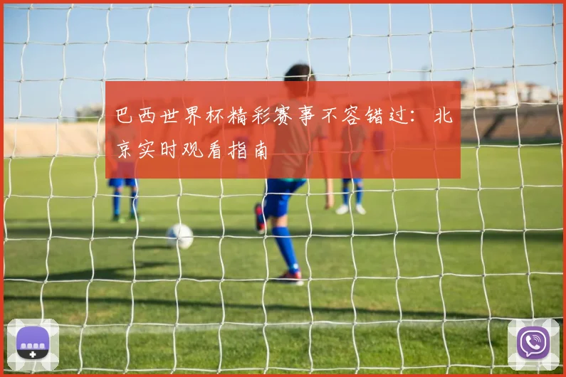 巴西世界杯精彩赛事不容错过：北京实时观看指南